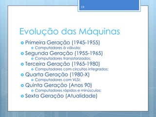 19




Evolução das Máquinas
 Primeira    Geração (1945-1955)
       Computadores à válvula;
 Segunda      Geração (1955-1965)
       Computadores transistorizados;
 Terceira    Geração (1965-1980)
       Computadores com circuitos integrados;
 Quarta     Geração (1980-X)
       Computadores com VLSI;
 Quinta    Geração (Anos 90)
       Computadores rápidos e minúsculos;
 Sexta   Geração (Atualidade)
 
