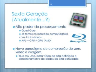 28




Sexta Geração
(Atualmente...?)
 Alto poder de processamento.
     Quad Core.
     Já temos no mercado computadores
    com 5 e 6 núcleos.
     APU = CPU + GPU (AMD)



 Novoparadigma de compressão de som,
 vídeo e imagem.
     Blue-ray Disc, para vídeo de alta definição e
      armazenamento de dados de alta densidade.
 