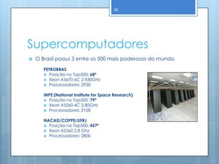 30




Supercomputadores
   O Brasil possui 3 entre os 500 mais poderosos do mundo.

       PETROBRAS
        Posição no Top500: 68º
        Xeon X5670 6C 2.930GHz
        Processadores: 2930


       INPE (National Institute for Space Research)
        Posição no Top500: 79ª
        Xeon X5560 4C 2.80GHz
        Processadores: 2100


       NACAD/COPPE/UFRJ
        Posição no Top500: 457ª
        Xeon X5560 2.8 Ghz
        Processadores: 2800
 