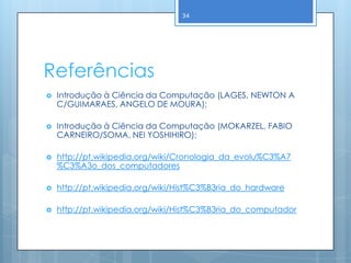 34




Referências
   Introdução à Ciência da Computação (LAGES, NEWTON A
    C/GUIMARAES, ANGELO DE MOURA);

   Introdução à Ciência da Computação (MOKARZEL, FABIO
    CARNEIRO/SOMA, NEI YOSHIHIRO);

   http://pt.wikipedia.org/wiki/Cronologia_da_evolu%C3%A7
    %C3%A3o_dos_computadores

   http://pt.wikipedia.org/wiki/Hist%C3%B3ria_do_hardware

   http://pt.wikipedia.org/wiki/Hist%C3%B3ria_do_computador
 