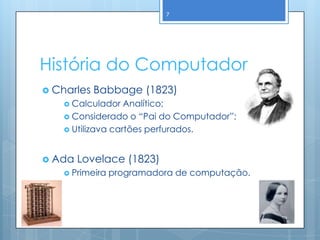 7




História do Computador
 Charles   Babbage (1823)
     Calculador   Analítico;
     Considerado o “Pai do Computador”;
     Utilizava cartões perfurados.



 Ada   Lovelace (1823)
     Primeira   programadora de computação.
 
