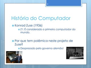 9




História do Computador
 Konrad    Zuse (1936)
     Z1: É considerado o primeiro computador do
        mundo.


 Porque tem polêmica neste projeto de
 Zuse?
     Desprezado   pelo governo alemão!
 