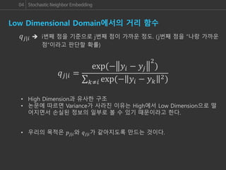 04 Stochastic Neighbor Embedding
Low Dimensional Domain에서의 거리 함수
𝑞𝑗|𝑖 =
exp(− 𝑦𝑖 − 𝑦𝑗
2
)
𝑘≠𝑖 exp(− 𝑦𝑖 − 𝑦 𝑘
2)
𝑞 𝑗|𝑖  i번째 점을 기준으로 j번째 점이 가까운 정도. (j번째 점을 “나랑 가까운
점”이라고 판단할 확률)
• High Dimension과 유사한 구조
• 논문에 따르면 Variance가 사라진 이유는 High에서 Low Dimension으로 떨
어지면서 손실된 정보의 일부로 볼 수 있기 때문이라고 한다.
• 우리의 목적은 𝑝𝑗|𝑖와 𝑞 𝑗|𝑖가 같아지도록 만드는 것이다.
 