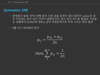05 T-Distributed SNE
Symmetric SNE
• 문제점이 발생. 만약 i번째 점이 다른 점들 로부터 멀리 떨어진 outlier인 경
우 이전에는 분산 값이 커져서 괜찮았지만, 분산 값이 하나로 통일된 지금같
은 상황에서 Outlier에 대해 p 값이 비정상적으로 작게 나오는 현상 발생
• P를 다시 정의해야 한다.
𝑝𝑖𝑗 =
𝑝𝑗|𝑖 + 𝑝𝑖|𝑗
2𝑛
𝑡ℎ𝑒𝑛,
𝑗
𝑝𝑖𝑗 >
1
2𝑛
 