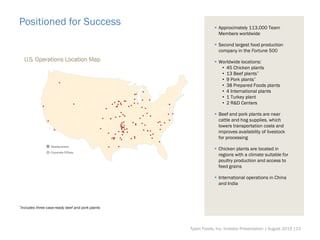 Positioned for Success  Approximately 113,000 Team
Members worldwide
 Second largest food production
company in the Fortune 500
 Worldwide locations:
• 45 Chicken plants
• 13 Beef plants*
• 9 Pork plants*
• 38 Prepared Foods plants
• 4 International plants
• 1 Turkey plant
• 2 R&D Centers
 Beef and pork plants are near
cattle and hog supplies, which
lowers transportation costs and
improves availability of livestock
for processing
 Chicken plants are located in
regions with a climate suitable for
poultry production and access to
feed grains
 International operations in China
and India
*Includes three case-ready beef and pork plants
Tyson Foods, Inc. Investor Presentation | August 2015 |13
 