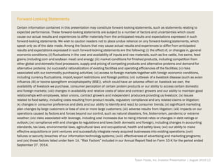 Forward-Looking Statements
Certain information contained in this presentation may constitute forward-looking statements, such as statements relating to
expected performance. These forward-looking statements are subject to a number of factors and uncertainties which could
cause our actual results and experiences to differ materially from the anticipated results and expectations expressed in such
forward-looking statements. We wish to caution readers not to place undue reliance on any forward-looking statements, which
speak only as of the date made. Among the factors that may cause actual results and experiences to differ from anticipated
results and expectations expressed in such forward-looking statements are the following: (i) the effect of, or changes in, general
economic conditions; (ii) fluctuations in the cost and availability of inputs and raw materials, such as live cattle, live swine, feed
grains (including corn and soybean meal) and energy; (iii) market conditions for finished products, including competition from
other global and domestic food processors, supply and pricing of competing products and alternative proteins and demand for
alternative proteins; (iv) successful rationalization of existing facilities and operating efficiencies of the facilities; (v) risks
associated with our commodity purchasing activities; (vi) access to foreign markets together with foreign economic conditions,
including currency fluctuations, import/export restrictions and foreign politics; (vii) outbreak of a livestock disease (such as avian
influenza (AI) or bovine spongiform encephalopathy (BSE)), which could have an adverse effect on livestock we own, the
availability of livestock we purchase, consumer perception of certain protein products or our ability to access certain domestic
and foreign markets; (viii) changes in availability and relative costs of labor and contract growers and our ability to maintain good
relationships with employees, labor unions, contract growers and independent producers providing us livestock; (ix) issues
related to food safety, including costs resulting from product recalls, regulatory compliance and any related claims or litigation;
(x) changes in consumer preference and diets and our ability to identify and react to consumer trends; (xi) significant marketing
plan changes by large customers or loss of one or more large customers; (xii) adverse results from litigation; (xiii) impacts on our
operations caused by factors and forces beyond our control, such as natural disasters, fire, bioterrorism, pandemic or extreme
weather; (xiv) risks associated with leverage, including cost increases due to rising interest rates or changes in debt ratings or
outlook; (xv) compliance with and changes to regulations and laws (both domestic and foreign), including changes in accounting
standards, tax laws, environmental laws, agricultural laws and occupational, health and safety laws; (xvi) our ability to make
effective acquisitions or joint ventures and successfully integrate newly acquired businesses into existing operations; (xvii)
failures or security breaches of our information technology systems; (xviii) effectiveness of advertising and marketing programs;
and (xix) those factors listed under Item 1A. “Risk Factors” included in our Annual Report filed on Form 10-K for the period ended
September 27, 2014.
Tyson Foods, Inc. Investor Presentation | August 2015 |2
 