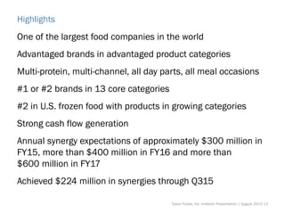 Highlights
One of the largest food companies in the world
Advantaged brands in advantaged product categories
Multi-protein, multi-channel, all day parts, all meal occasions
#1 or #2 brands in 13 core categories
#2 in U.S. frozen food with products in growing categories
Strong cash flow generation
Annual synergy expectations of approximately $300 million in
FY15, more than $400 million in FY16 and more than
$600 million in FY17
Achieved $224 million in synergies through Q315
Tyson Foods, Inc. Investor Presentation | August 2015 |3
 