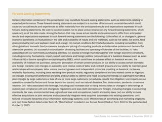 Forward-Looking Statements
Certain information contained in this presentation may constitute forward-looking statements, such as statements relating to
expected performance. These forward-looking statements are subject to a number of factors and uncertainties which could
cause our actual results and experiences to differ materially from the anticipated results and expectations expressed in such
forward-looking statements. We wish to caution readers not to place undue reliance on any forward-looking statements, which
speak only as of the date made. Among the factors that may cause actual results and experiences to differ from anticipated
results and expectations expressed in such forward-looking statements are the following: (i) the effect of, or changes in, general
economic conditions; (ii) fluctuations in the cost and availability of inputs and raw materials, such as live cattle, live swine, feed
grains (including corn and soybean meal) and energy; (iii) market conditions for finished products, including competition from
other global and domestic food processors, supply and pricing of competing products and alternative proteins and demand for
alternative proteins; (iv) successful rationalization of existing facilities and operating efficiencies of the facilities; (v) risks
associated with our commodity purchasing activities; (vi) access to foreign markets together with foreign economic conditions,
including currency fluctuations, import/export restrictions and foreign politics; (vii) outbreak of a livestock disease (such as avian
influenza (AI) or bovine spongiform encephalopathy (BSE)), which could have an adverse effect on livestock we own, the
availability of livestock we purchase, consumer perception of certain protein products or our ability to access certain domestic
and foreign markets; (viii) changes in availability and relative costs of labor and contract growers and our ability to maintain good
relationships with employees, labor unions, contract growers and independent producers providing us livestock; (ix) issues
related to food safety, including costs resulting from product recalls, regulatory compliance and any related claims or litigation;
(x) changes in consumer preference and diets and our ability to identify and react to consumer trends; (xi) significant marketing
plan changes by large customers or loss of one or more large customers; (xii) adverse results from litigation; (xiii) impacts on our
operations caused by factors and forces beyond our control, such as natural disasters, fire, bioterrorism, pandemic or extreme
weather; (xiv) risks associated with leverage, including cost increases due to rising interest rates or changes in debt ratings or
outlook; (xv) compliance with and changes to regulations and laws (both domestic and foreign), including changes in accounting
standards, tax laws, environmental laws, agricultural laws and occupational, health and safety laws; (xvi) our ability to make
effective acquisitions or joint ventures and successfully integrate newly acquired businesses into existing operations; (xvii)
failures or security breaches of our information technology systems; (xviii) effectiveness of advertising and marketing programs;
and (xix) those factors listed under Item 1A. “Risk Factors” included in our Annual Report filed on Form 10-K for the period ended
October 3, 2015.
Tyson Foods, Inc. Investor Presentation | December 2015 |2
 