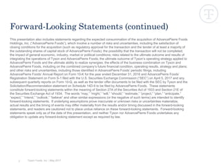 Tyson Foods, Inc. | May 2017
This presentation also includes statements regarding the expected consummation of the acquisition of AdvancePierre Foods
Holdings, Inc. (“AdvancePierre Foods”), which involve a number of risks and uncertainties, including the satisfaction of
closing conditions for the acquisition (such as regulatory approval for the transaction and the tender of at least a majority of
the outstanding shares of capital stock of AdvancePierre Foods); the possibility that the transaction will not be completed;
the impact of general economic, industry, market or political conditions; risks related to the ultimate outcome and results of
integrating the operations of Tyson and AdvancePierre Foods; the ultimate outcome of Tyson’s operating strategy applied to
AdvancePierre Foods and the ultimate ability to realize synergies; the effects of the business combination on Tyson and
AdvancePierre Foods, including on the combined company’s future financial condition, operating results, strategy and plans;
and other risks and uncertainties, including those identified in AdvancePierre Foods’ periodic filings, including
AdvancePierre Foods’ Annual Report on Form 10-K for the year ended December 31, 2016 and AdvancePierre Foods’
Registration Statement on Form S-1 filed with the U.S. Securities Exchange Commission (“SEC”) on April 5, 2017 and any
subsequent quarterly reports on Form 10-Q, as well as the tender offer documents to be filed with the SEC by Tyson and the
Solicitation/Recommendation statement on Schedule 14D-9 to be filed by AdvancePierre Foods. These statements
constitute forward-looking statements within the meaning of Section 27A of the Securities Act of 1933 and Section 21E of
the Securities Exchange Act of 1934. The words “may,” “might,” “will,” “should,” “estimate,” “project,” “plan,” “anticipate,”
“expect,” “intend,” “outlook,” “believe” and other similar expressions (or the negative of such terms) are intended to identify
forward-looking statements. If underlying assumptions prove inaccurate or unknown risks or uncertainties materialize,
actual results and the timing of events may differ materially from the results and/or timing discussed in the forward-looking
statements, and readers are cautioned not to place undue reliance on these forward-looking statements. Forward-looking
statements speak only as of the date of this presentation, and neither Tyson nor AdvancePierre Foods undertakes any
obligation to update any forward-looking statement except as required by law.
Forward-Looking Statements (continued)
3
 