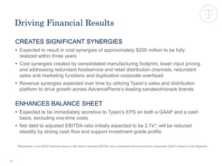 CREATES SIGNIFICANT SYNERGIES
• Expected to result in cost synergies of approximately $200 million to be fully
realized within three years
• Cost synergies created by consolidated manufacturing footprint, lower input pricing,
and addressing redundant foodservice and retail distribution channels, redundant
sales and marketing functions and duplicative corporate overhead
• Revenue synergies expected over time by utilizing Tyson’s sales and distribution
platform to drive growth across AdvancePierre’s leading sandwich/snack brands
ENHANCES BALANCE SHEET
• Expected to be immediately accretive to Tyson’s EPS on both a GAAP and a cash
basis, excluding one-time costs
• Net debt to adjusted EBITDA ratio initially expected to be 2.7x*; will be reduced
steadily by strong cash flow and support investment grade profile
50
Driving Financial Results
*Represents a non-GAAP financial measure. Net debt to adjusted EBITDA ratio is explained and reconciled to comparable GAAP measure in the Appendix.
 
