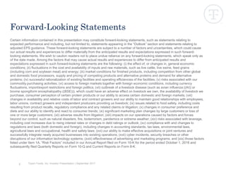 Tyson Foods, Inc. Investor Presentation | September 2017
Certain information contained in this presentation may constitute forward-looking statements, such as statements relating to
expected performance and including, but not limited to, statements appearing in the “Outlook” section and statements relating to
adjusted EPS guidance. These forward-looking statements are subject to a number of factors and uncertainties, which could cause
our actual results and experiences to differ materially from the anticipated results and expectations expressed in such forward-
looking statements. We wish to caution readers not to place undue reliance on any forward-looking statements, which speak only as
of the date made. Among the factors that may cause actual results and experiences to differ from anticipated results and
expectations expressed in such forward-looking statements are the following: (i) the effect of, or changes in, general economic
conditions; (ii) fluctuations in the cost and availability of inputs and raw materials, such as live cattle, live swine, feed grains
(including corn and soybean meal) and energy; (iii) market conditions for finished products, including competition from other global
and domestic food processors, supply and pricing of competing products and alternative proteins and demand for alternative
proteins; (iv) successful rationalization of existing facilities and operating efficiencies of the facilities; (v) risks associated with our
commodity purchasing activities; (vi) access to foreign markets together with foreign economic conditions, including currency
fluctuations, import/export restrictions and foreign politics; (vii) outbreak of a livestock disease (such as avian influenza ((AI)) or
bovine spongiform encephalopathy ((BSE))), which could have an adverse effect on livestock we own, the availability of livestock we
purchase, consumer perception of certain protein products or our ability to access certain domestic and foreign markets; (viii)
changes in availability and relative costs of labor and contract growers and our ability to maintain good relationships with employees,
labor unions, contract growers and independent producers providing us livestock; (ix) issues related to food safety, including costs
resulting from product recalls, regulatory compliance and any related claims or litigation; (x) changes in consumer preference and
diets and our ability to identify and react to consumer trends; (xi) significant marketing plan changes by large customers or loss of
one or more large customers; (xii) adverse results from litigation; (xiii) impacts on our operations caused by factors and forces
beyond our control, such as natural disasters, fire, bioterrorism, pandemics or extreme weather; (xiv) risks associated with leverage,
including cost increases due to rising interest rates or changes in debt ratings or outlook; (xv) compliance with and changes to
regulations and laws (both domestic and foreign), including changes in accounting standards, tax laws, environmental laws,
agricultural laws and occupational, health and safety laws; (xvi) our ability to make effective acquisitions or joint ventures and
successfully integrate newly acquired businesses into existing operations; (xvii) cyber incidents, security breaches or other
disruptions of our information technology systems; (xviii) effectiveness of advertising and marketing programs; and (xix) those factors
listed under Item 1A. “Risk Factors” included in our Annual Report filed on Form 10-K for the period ended October 1, 2016 and
subsequently filed Quarterly Reports on Form 10-Q and Current Reports on Form 8-K.
2
Forward-Looking Statements
 