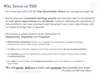 3
Why Invest in TSN
• Our three-year (2014-2016) Total Shareholder Return far exceeds our peer set
• We’ve produced consistent earnings growth and returned cash to shareholders
through share repurchases and dividends; however, following the acquisition of
AdvancePierre, we have prioritized debt repayment over share repurchases until
our target leverage ratio is reached
• We occupy a unique position at the intersection of
Opportunity, Capability and Firepower
 Differentiated capabilities position us to capitalize on opportunities created by changing
consumer demand for fresh, protein packed foods
 We lead across channels, categories and eating occasions with a diverse product portfolio
 Our expertise spans from agriculture to dining culture with the ability to drive positive change
at unmatched scale
 Our solid business model and disciplined execution give us the firepower to capitalize on
opportunities
“We will grow, deliver results and sustain that growth over time.”
– President & CEO Tom HayesTyson Foods, Inc. Investor Presentation | September 2017
 