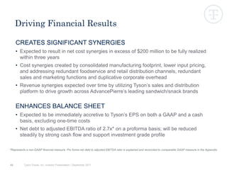 CREATES SIGNIFICANT SYNERGIES
• Expected to result in net cost synergies in excess of $200 million to be fully realized
within three years
• Cost synergies created by consolidated manufacturing footprint, lower input pricing,
and addressing redundant foodservice and retail distribution channels, redundant
sales and marketing functions and duplicative corporate overhead
• Revenue synergies expected over time by utilizing Tyson’s sales and distribution
platform to drive growth across AdvancePierre’s leading sandwich/snack brands
ENHANCES BALANCE SHEET
• Expected to be immediately accretive to Tyson’s EPS on both a GAAP and a cash
basis, excluding one-time costs
• Net debt to adjusted EBITDA ratio of 2.7x* on a proforma basis; will be reduced
steadily by strong cash flow and support investment grade profile
48
Driving Financial Results
*Represents a non-GAAP financial measure. Pro forma net debt to adjusted EBITDA ratio is explained and reconciled to comparable GAAP measure in the Appendix.
Tyson Foods, Inc. Investor Presentation | September 2017
 