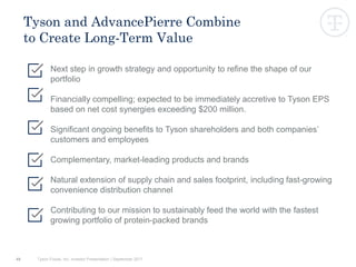 49
Tyson and AdvancePierre Combine
to Create Long-Term Value
Next step in growth strategy and opportunity to refine the shape of our
portfolio
Financially compelling; expected to be immediately accretive to Tyson EPS
based on net cost synergies exceeding $200 million.
Significant ongoing benefits to Tyson shareholders and both companies’
customers and employees
Complementary, market-leading products and brands
Natural extension of supply chain and sales footprint, including fast-growing
convenience distribution channel
Contributing to our mission to sustainably feed the world with the fastest
growing portfolio of protein-packed brands
Tyson Foods, Inc. Investor Presentation | September 2017
 