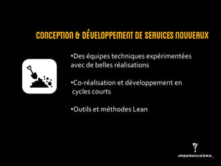 Conception & développement de services nouveaux 
•Des équipes techniques expérimentées avec de belles réalisations 
•Co-réalisation et développement en cycles courts 
•Outils et méthodes Lean  