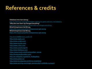 Slideshare intro lean startup 
http://fr.slideshare.net/wealthfront/lean-startup-for-geeks-with-eric-ries?related=1 
“Why the Lean Start-Up Changes Everything” 
https://hbr.org/2013/05/why-the-lean-start-up-changes-everything 
What Entrepreneurs Get Wrong 
https://hbr.org/2013/05/what-entrepreneurs-get-wrong 
What Entrepreneurs Get Wrong 
https://hbr.org/2013/05/what-entrepreneurs-get-wrong 
http://www.teslamotors.com/fr_FR 
http://www.apple.com 
http://www.uniqlo.com/ 
http://www.toyota.com/ 
http://www.criteo.com/ 
http://www.covoiturage.fr/ 
http://www.blablacar.com/ 
https://www.tuzzit.com/fr/canevas/lean_canvas 
http://fundersandfounders.com/ 
http://en.wikipedia.org/wiki/Yo_%28app%29 
http://www.justyo.co/ 
http://www.boredpanda.com/funny-inventions/ 
http://www.servimg.com/image_preview.php?i=10681&u=14749427 
 