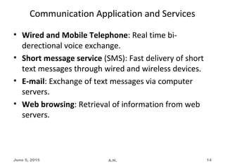 Communication Application and Services
• Wired and Mobile Telephone: Real time bi-
derectional voice exchange.
• Short message service (SMS): Fast delivery of short
text messages through wired and wireless devices.
• E-mail: Exchange of text messages via computer
servers.
• Web browsing: Retrieval of information from web
servers.
June 5, 2015 A.H. 14
 