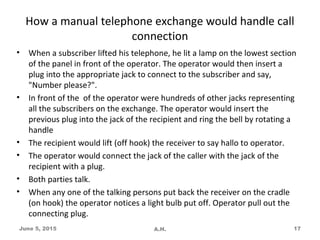 How a manual telephone exchange would handle call
connection
• When a subscriber lifted his telephone, he lit a lamp on the lowest section
of the panel in front of the operator. The operator would then insert a
plug into the appropriate jack to connect to the subscriber and say,
"Number please?".
• In front of the of the operator were hundreds of other jacks representing
all the subscribers on the exchange. The operator would insert the
previous plug into the jack of the recipient and ring the bell by rotating a
handle
• The recipient would lift (off hook) the receiver to say hallo to operator.
• The operator would connect the jack of the caller with the jack of the
recipient with a plug.
• Both parties talk.
• When any one of the talking persons put back the receiver on the cradle
(on hook) the operator notices a light bulb put off. Operator pull out the
connecting plug.
June 5, 2015 A.H. 17
 