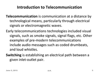 Introduction to Telecommunication
Telecommunication is communication at a distance by
technological means, particularly through electrical
signals or electromagnetic waves.
Early telecommunications technologies included visual
signals, such as smoke signals, signal flags, etc. Other
examples of pre-modern telecommunications
include audio messages such as coded drumbeats,
and loud whistles.
Switching is establishing an electrical path between a
given inlet-outlet pair.
June 5, 2015 A.H. 5
 