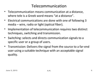 Telecommunication
• Telecommunication means communication at a distance,
where tele is a Greek word means “at a distance”.
• Electrical communications are done with one of following 3
media – wire, radio or light (optical fiber).
• Implementation of telecommunication requires two distinct
techniques, switching and transmission.
• Switching: selects and directs communication signals to a
specific user or a group of users.
• Transmission: Delivers the signal from the source to a far-end
user using a suitable technique with an acceptable signal
quality.
June 5, 2015 A.H. 6
 