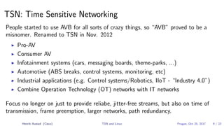 TSN: Time Sensitive Networking
People started to use AVB for all sorts of crazy things, so “AVB” proved to be a
misnomer. Renamed to TSN in Nov. 2012
Pro-AV
Consumer AV
Infotainment systems (cars, messaging boards, theme-parks, ...)
Automotive (ABS breaks, control systems, monitoring, etc)
Industrial applications (e.g. Control systems/Robotics, IIoT - “Industry 4.0”)
Combine Operation Technology (OT) networks with IT networks
Focus no longer on just to provide reliabe, jitter-free streams, but also on time of
transmission, frame preemption, larger networks, path redundancy.
Henrik Austad (Cisco) TSN and Linux Prague, Oct 25, 2017 9 / 23
 