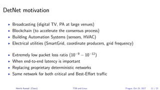 DetNet motivation
Broadcasting (digital TV, PA at large venues)
Blockchain (to accelerate the consensus process)
Building Automation Systems (sensors, HVAC)
Electrical utilities (SmartGrid, coordinate producers, grid frequency)
Extremely low packet loss ratio (10−9
− 10−12
)
When end-to-end latency is important
Replacing proprietary deterministic networks
Same network for both critical and Best-Eﬀort traﬃc
Henrik Austad (Cisco) TSN and Linux Prague, Oct 25, 2017 11 / 23
 