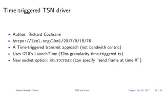 Time-triggered TSN driver
Author: Richard Cochrane
https://lkml.org/lkml/2017/9/18/76
A Time-triggered transmit approach (not bandwith centric)
Uses i210’s LaunchTime (32ns granularity time-triggered tx)
New socket option: so txtime (can specify “send frame at time X”)
Henrik Austad (Cisco) TSN and Linux Prague, Oct 25, 2017 13 / 23
 