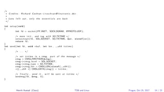 /∗
∗ C r e d i t s : Richard Cochran <r c o c h r a n @ l i n u t r o n i x . de>
∗
∗ Lots l e f t out , only the e s s e n t i a l s are back
∗/
i n t setup ( void )
{
i n t fd = socket ( PF INET , SOCK DGRAM, IPPROTO UDP ) ;
/∗ more i n i t , and tag with SO TXTIME ∗/
s e t s o c k o p t ( fd , SOL SOCKET , SO TXTIME , &on , s i z e o f ( on ) ) ;
return fd ;
}
i n t send ( i n t fd , void ∗buf , i n t len , u64 txtime )
{
/∗ . . . ∗/
/∗ s e t txtime i n a cmsg , part of the message ∗/
cmsg = CMSG FIRSTHDR(&msg ) ;
cmsg−>c m s g l e v e l = SOL SOCKET ;
cmsg−>cmsg type = SO TXTIME ;
cmsg−>cmsg len = CMSG LEN( s i z e o f ( u64 ) ) ;
∗(( u64 ∗) CMSG DATA( cmsg )) = txtime ;
/∗ f i n a l l y , send i t , w i l l be sent at txtime ∗/
sendmsg ( fd , &msg , 0 ) ;
}
Henrik Austad (Cisco) TSN and Linux Prague, Oct 25, 2017 14 / 23
 