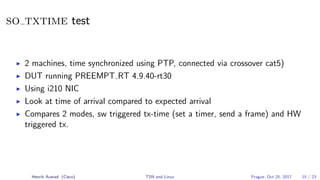 so txtime test
2 machines, time synchronized using PTP, connected via crossover cat5)
DUT running PREEMPT RT 4.9.40-rt30
Using i210 NIC
Look at time of arrival compared to expected arrival
Compares 2 modes, sw triggered tx-time (set a timer, send a frame) and HW
triggered tx.
Henrik Austad (Cisco) TSN and Linux Prague, Oct 25, 2017 15 / 23
 