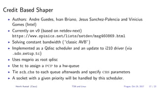 Credit Based Shaper
Authors: Andre Guedes, Ivan Briano, Jesus Sanchez-Palencia and Vinicius
Gomes (Intel)
Currently on v9 (based on netdev-next)
https://www.spinics.net/lists/netdev/msg460869.html
Solving constant bandwidth (“classic AVB”)
Implemented as a Qdisc scheduler and an update to i210 driver (via
.ndo setup tc)
Uses mqprio as root qdisc
Use tc to assign a pcp to a hw-queue
Tie sch cbs to each queue afterwards and specify cbs parameters
A socket with a given priority will be handled by this scheduler.
Henrik Austad (Cisco) TSN and Linux Prague, Oct 25, 2017 17 / 23
 