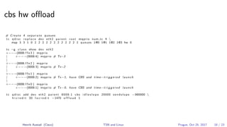 cbs hw oﬄoad
# Create 4 s e p a r a t e queues
tc q d i s c r e p l a c e dev eth2 parent root mqprio num tc 4 
map 3 3 1 0 2 2 2 2 2 2 2 2 2 2 2 2 queues 1@0 1@1 1@2 1@3 hw 0
tc −g c l a s s show dev eth2
+−−−(8008: f f e 3 ) mqprio
| +−−−(8008:4) mqprio # Tx−3
|
+−−−(8008: f f e 2 ) mqprio
| +−−−(8008:3) mqprio # Tx−2
|
+−−−(8008: f f e 1 ) mqprio
| +−−−(8008:2) mqprio # Tx−1, have CBS and time−t r i g g e r e d launch
|
+−−−(8008: f f e 0 ) mqprio
+−−−(8008:1) mqprio # Tx−0, have CBS and time−t r i g g e r e d launch
tc q d i s c add dev eth2 parent 8008:1 cbs i d l e s l o p e 20000 s e n d s l o p e −980000 
h i c r e d i t 30 l o c r e d i t −1470 o f f l o a d 1
Henrik Austad (Cisco) TSN and Linux Prague, Oct 25, 2017 18 / 23
 