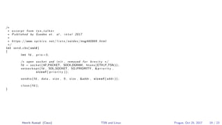 /∗
∗ e x c e r p t from t s n t a l k e r
∗ Published by Guedes et . al , i n t e l 2017
∗
∗ h t t p s ://www. s p i n i c s . net / l i s t s / netdev /msg460869 . html
∗/
i n t send cbs ( void )
{
i n t fd , p r i o =3;
/∗ open socket and i n i t , removed f o r b r e v i t y ∗/
fd = socket (AF PACKET, SOCK DGRAM, htons (ETH P TSN ) ) ;
s e t s o c k o p t ( fd , SOL SOCKET , SO PRIORITY , &p r i o r i t y ,
s i z e o f ( p r i o r i t y ) ) ;
sendto ( fd , data , s i z e , 0 , s i z e , &addr , s i z e o f ( addr ) ) ;
c l o s e ( fd ) ;
}
Henrik Austad (Cisco) TSN and Linux Prague, Oct 25, 2017 19 / 23
 