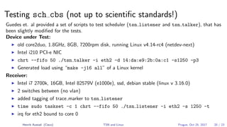 Testing sch cbs (not up to scientiﬁc standards!)
Guedes et. al provided a set of scripts to test scheduler (tsn listener and tsn talker), that has
been slightly modiﬁed for the tests.
Device under Test:
old core2duo, 1.8GHz, 8GB, 7200rpm disk, running Linux v4.14-rc4 (netdev-next)
Intel i210 PCI-e NIC
chrt --fifo 50 ./tsn talker -i eth2 -d 14:da:e9:2b:0a:c1 -s1250 -p3
Generated load using “make -j16 all” of a Linux kernel
Receiver:
Intel i7 2700k, 16GB, Intel 82579V (e1000e), ssd, debian stable (linux v 3.16.0)
2 switches between (no vlan)
added tagging of trace marker to tsn listener
time sudo taskset -c 1 chrt --fifo 50 ./tsn listener -i eth2 -s 1250 -t
irq for eth2 bound to core 0
Henrik Austad (Cisco) TSN and Linux Prague, Oct 25, 2017 20 / 23
 