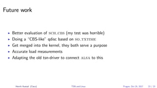 Future work
Better evaluation of sch cbs (my test was horrible)
Doing a “CBS-like” qdisc based on so txtime
Get merged into the kernel, they both serve a purpose
Accurate load measurements
Adapting the old tsn-driver to connect alsa to this
Henrik Austad (Cisco) TSN and Linux Prague, Oct 25, 2017 23 / 23
 