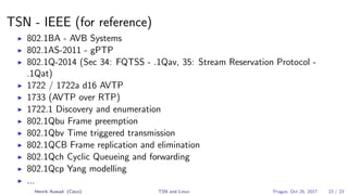 TSN - IEEE (for reference)
802.1BA - AVB Systems
802.1AS-2011 - gPTP
802.1Q-2014 (Sec 34: FQTSS - .1Qav, 35: Stream Reservation Protocol -
.1Qat)
1722 / 1722a d16 AVTP
1733 (AVTP over RTP)
1722.1 Discovery and enumeration
802.1Qbu Frame preemption
802.1Qbv Time triggered transmission
802.1QCB Frame replication and elimination
802.1Qch Cyclic Queueing and forwarding
802.1Qcp Yang modelling
...
Henrik Austad (Cisco) TSN and Linux Prague, Oct 25, 2017 23 / 23
 