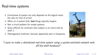 Real-time systems
Correctness of system not only depends on the logical result,
but also on time of arrival
When an rt-system fails, bad things typically happen
Not a trivial problem for simple systems
Quite diﬃcult for multicore (this subject is an entire talk by
itself..)
Heterogenous multicore, because apparently pain is temporary..
“I want to make a distributed real-time system using a packet-switched network with
oﬀ-the-shelf hardware!”
Henrik Austad (Cisco) TSN and Linux Prague, Oct 25, 2017 2 / 23
 