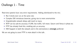 Challenge 1 - Time
Real-time systems have very strict requirements. Adding distributed to the mix;
No 2 clocks ever run at the same rate
Complex SW introduces latencies, giving rise to more uncertainties
Unpredictable network delays add insult to injury
NTP can du sub-ms accuracy if LAN, low traﬃc, full moon, Saturn and Venus in phase etc
PTP has already ﬁxed this, enabling sub µs accuracy
HW Support in both the network and in the end-stations is strongly preferred
We are not going to cover PTP in more detail in this talk.
Henrik Austad (Cisco) TSN and Linux Prague, Oct 25, 2017 3 / 23
 