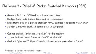 Challenge 2 - Reliable1
Packet Switched Networks (PSN)
Acceptable for a PSN to drop a frame on collision
Bridges have ﬁnite buﬀers (can lead to framedrops)
Next frame out on a port is probably FIFO, perhaps it supports vlan pcp
Jumboframes will block all others until tx completes
Cannot express “arrive no later than” to the network
... nor indicate “send frame at time X” to the NIC
And not “give me Y kbps of bandwidth and never, ever drop a frame”
1
“Reliable” as in “real-time systems”-reliable
Henrik Austad (Cisco) TSN and Linux Prague, Oct 25, 2017 4 / 23
 