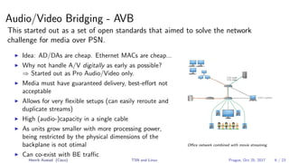 Audio/Video Bridging - AVB
This started out as a set of open standards that aimed to solve the network
challenge for media over PSN.
Idea: AD/DAs are cheap. Ethernet MACs are cheap...
Why not handle A/V digitally as early as possible?
⇒ Started out as Pro Audio/Video only.
Media must have guaranteed delivery, best-eﬀort not
acceptable
Allows for very ﬂexible setups (can easily reroute and
duplicate streams)
High (audio-)capacity in a single cable
As units grow smaller with more processing power,
being restricted by the physical dimensions of the
backplane is not otimal
Can co-exist with BE traﬃc
Oﬃce network combined with movie streaming
Henrik Austad (Cisco) TSN and Linux Prague, Oct 25, 2017 6 / 23
 
