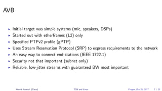 AVB
Initial target was simple systems (mic, speakers, DSPs)
Started out with etherframes (L2) only
Speciﬁed PTPv2 proﬁle (gPTP)
Uses Stream Reservation Protocol (SRP) to express requirements to the network
An easy way to connect end-stations (IEEE 1722.1)
Security not that important (subnet only)
Reliable, low-jitter streams with guaranteed BW most important
Henrik Austad (Cisco) TSN and Linux Prague, Oct 25, 2017 7 / 23
 