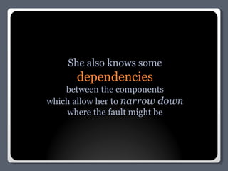 She also knows some dependencies between the components which allow her to  narrow down where the fault might be 