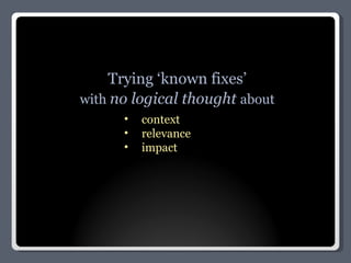 Trying ‘known fixes’ with  no logical thought  about context relevance impact 