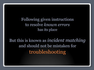Following given instructions to resolve  known errors has its place But this is known as  incident matching and should not be mistaken for troubleshooting 