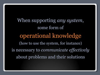 When supporting  any system , some form of operational knowledge (how to use the system, for instance) is necessary to  communicate effectively about problems and their solutions 