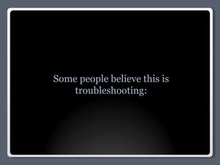 Some people believe this is troubleshooting: 