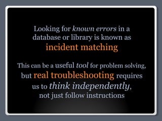 Looking for  known errors  in a database or library is known as incident matching This can be a  useful  tool  for problem solving,  but  real troubleshooting  requires us to  think independently , not just follow instructions 