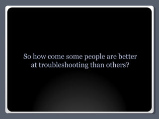 So how come some people are better at troubleshooting than others? 