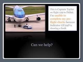 This is  Captain Taylor  on flight  129  to  Dubai.  I’m  unable to complete my pre-flight checks  because  indicator GU29D  is showing a  fault. Can we help? 