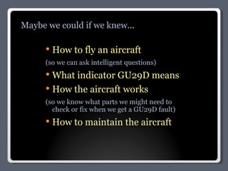 How to fly an aircraft (so we can ask intelligent questions) What indicator GU29D means How the aircraft works (so we know what parts we might need to check or fix when we get a GU29D fault) How to maintain the aircraft Maybe we could if we knew... 