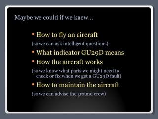 How to fly an aircraft (so we can ask intelligent questions) What indicator GU29D means How the aircraft works (so we know what parts we might need to check or fix when we get a GU29D fault) How to maintain the aircraft (so we can advise the ground crew) Maybe we could if we knew... 